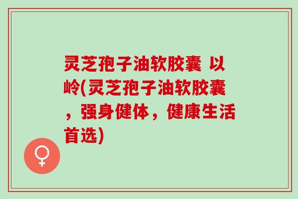 灵芝孢子油软胶囊 以岭(灵芝孢子油软胶囊,强身健体,健康生活首选) 灵芝孢子油软胶囊 以岭(灵芝孢子油软胶囊,强身健体,健康生活首选)