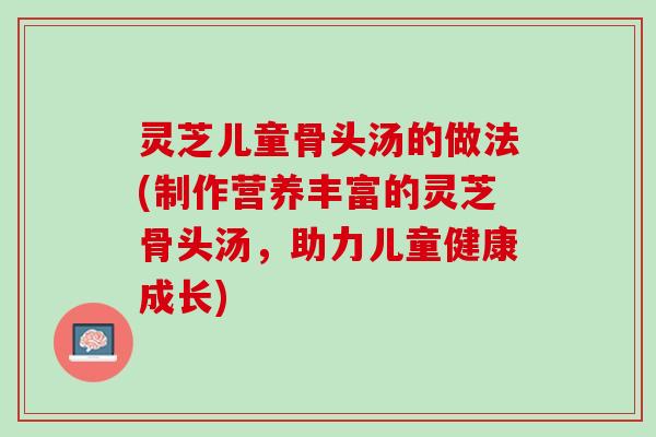 灵芝儿童骨头汤的做法(制作营养丰富的灵芝骨头汤，助力儿童健康成长)