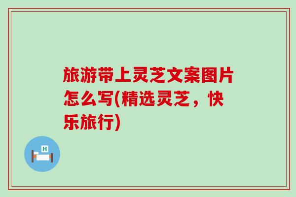 旅游带上灵芝文案图片怎么写(精选灵芝，快乐旅行)