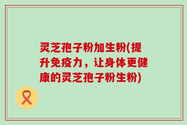 灵芝孢子粉加生粉(提升免疫力，让身体更健康的灵芝孢子粉生粉)