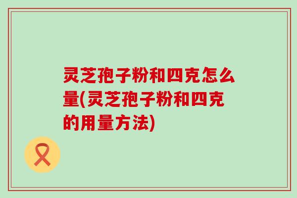 灵芝孢子粉和四克怎么量(灵芝孢子粉和四克的用量方法)