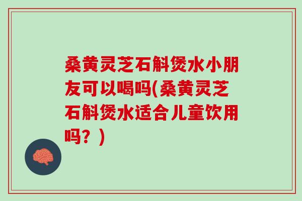 桑黄灵芝石斛煲水小朋友可以喝吗(桑黄灵芝石斛煲水适合儿童饮用吗？)