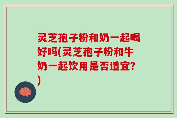 灵芝孢子粉和奶一起喝好吗(灵芝孢子粉和牛奶一起饮用是否适宜？)