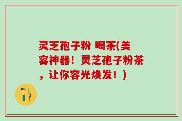 灵芝孢子粉 喝茶(美容神器！灵芝孢子粉茶，让你容光焕发！)