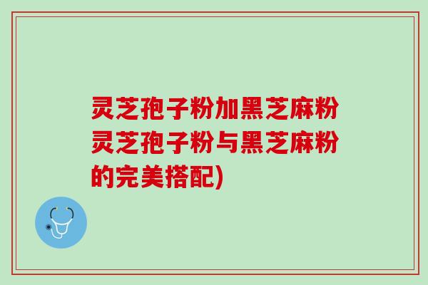 灵芝孢子粉加黑芝麻粉灵芝孢子粉与黑芝麻粉的完美搭配)