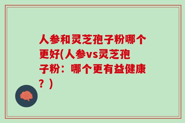 人参和灵芝孢子粉哪个更好(人参vs灵芝孢子粉：哪个更有益健康？)