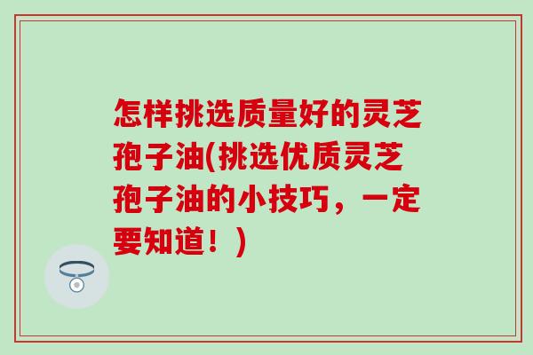 怎样挑选质量好的灵芝孢子油(挑选优质灵芝孢子油的小技巧，一定要知道！)
