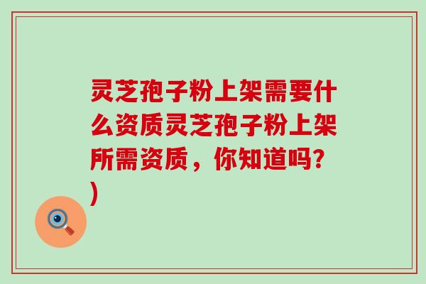 灵芝孢子粉上架需要什么资质灵芝孢子粉上架所需资质，你知道吗？)