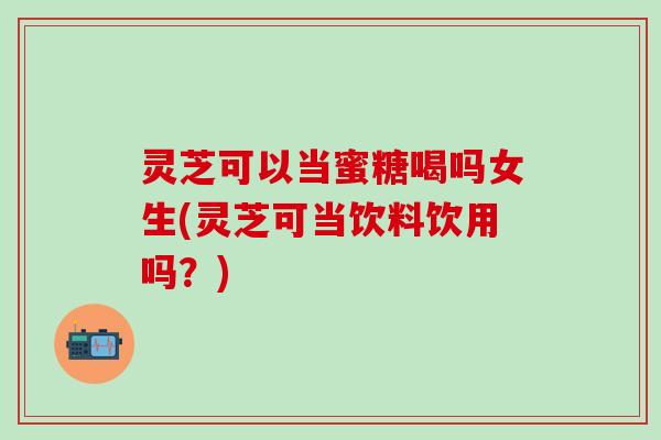 灵芝可以当蜜糖喝吗女生(灵芝可当饮料饮用吗？)