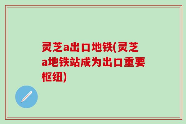 灵芝a出口地铁(灵芝a地铁站成为出口重要枢纽) 灵芝a出口地铁(灵芝a地铁站成为出口重要枢纽)