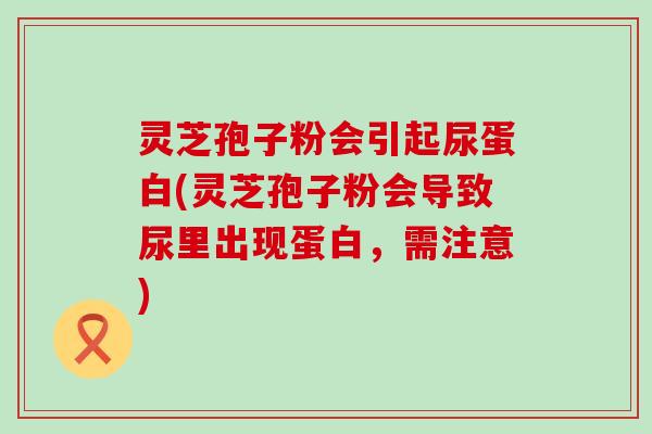 灵芝孢子粉会引起尿蛋白(灵芝孢子粉会导致尿里出现蛋白，需注意)