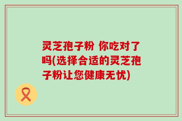 灵芝孢子粉 你吃对了吗(选择合适的灵芝孢子粉让您健康无忧)