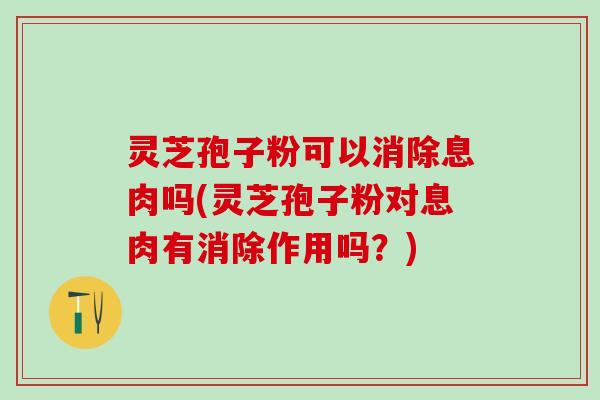 灵芝孢子粉可以消除息肉吗(灵芝孢子粉对息肉有消除作用吗？)