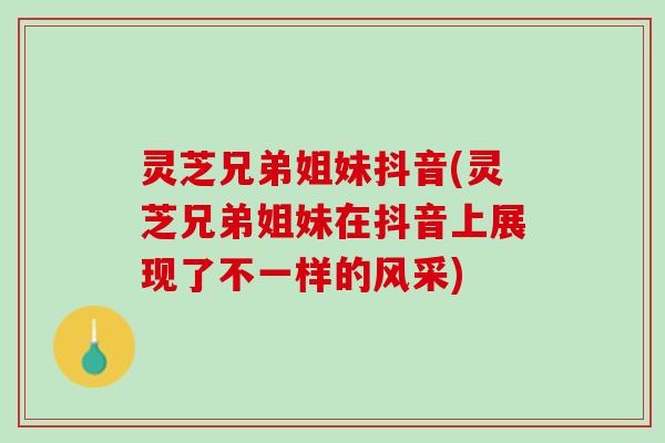 灵芝兄弟姐妹抖音(灵芝兄弟姐妹在抖音上展现了不一样的风采)