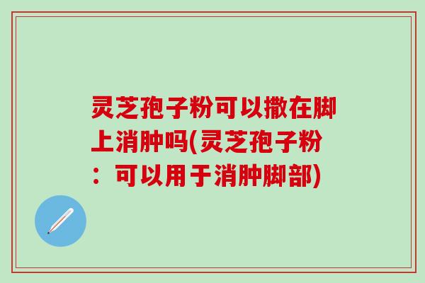 灵芝孢子粉可以撒在脚上消肿吗(灵芝孢子粉：可以用于消肿脚部)