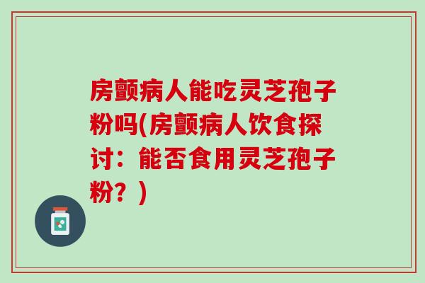 房颤病人能吃灵芝孢子粉吗(房颤病人饮食探讨：能否食用灵芝孢子粉？)