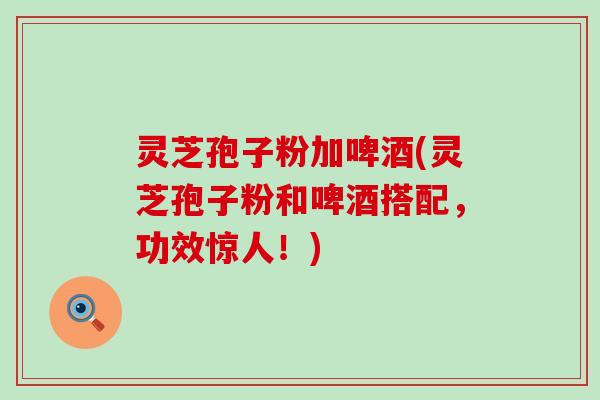 灵芝孢子粉加啤酒(灵芝孢子粉和啤酒搭配，功效惊人！)