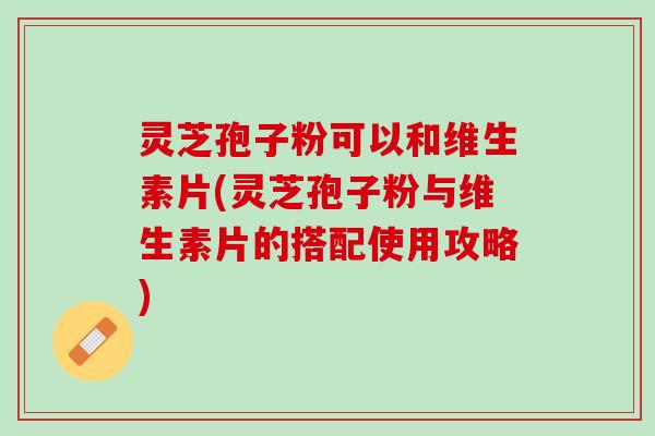 灵芝孢子粉可以和维生素片(灵芝孢子粉与维生素片的搭配使用攻略)