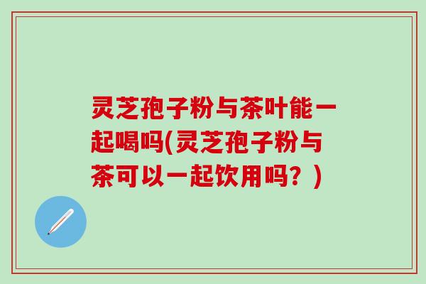 灵芝孢子粉与茶叶能一起喝吗(灵芝孢子粉与茶可以一起饮用吗？)