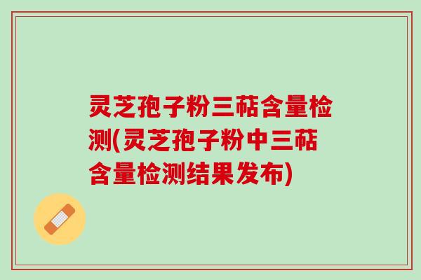 灵芝孢子粉三萜含量检测(灵芝孢子粉中三萜含量检测结果发布)
