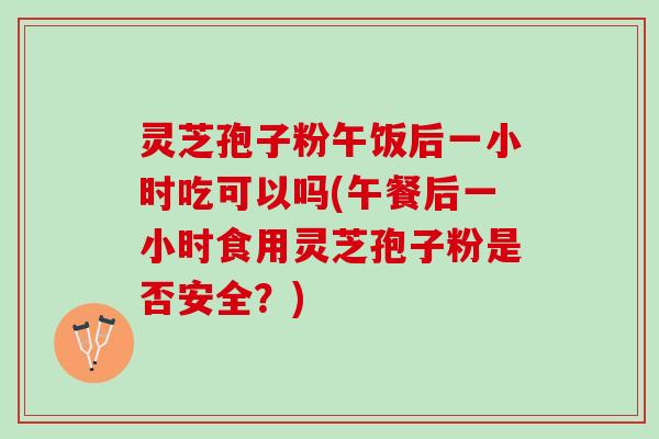 灵芝孢子粉午饭后一小时吃可以吗(午餐后一小时食用灵芝孢子粉是否安全？)