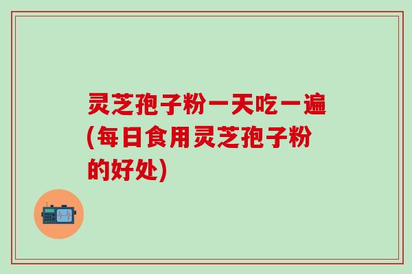 灵芝孢子粉一天吃一遍(每日食用灵芝孢子粉的好处)