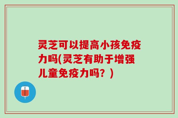 灵芝可以提高小孩免疫力吗(灵芝有助于增强儿童免疫力吗？)