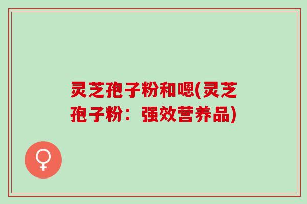 灵芝孢子粉和嗯(灵芝孢子粉：强效营养品)