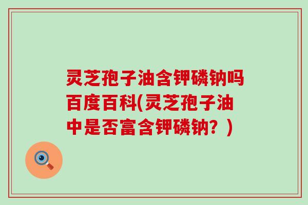 灵芝孢子油含钾磷钠吗百度百科(灵芝孢子油中是否富含钾磷钠？)