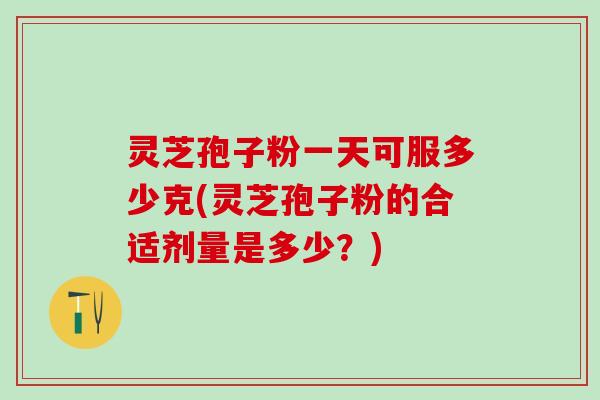 灵芝孢子粉一天可服多少克(灵芝孢子粉的合适剂量是多少？)