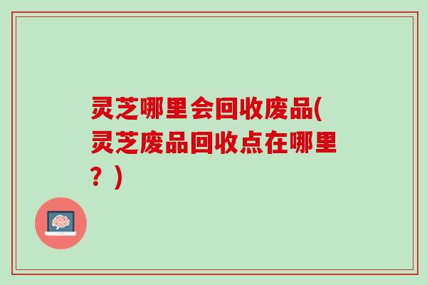 灵芝哪里会回收废品(灵芝废品回收点在哪里？)