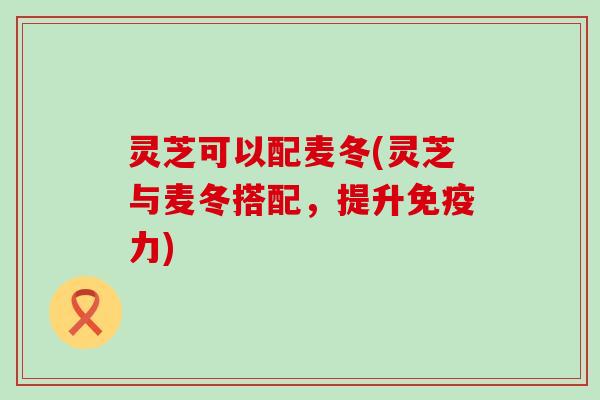灵芝可以配麦冬(灵芝与麦冬搭配，提升免疫力)