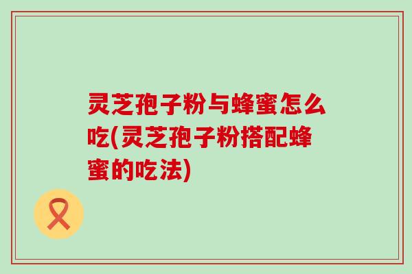 灵芝孢子粉与蜂蜜怎么吃(灵芝孢子粉搭配蜂蜜的吃法)