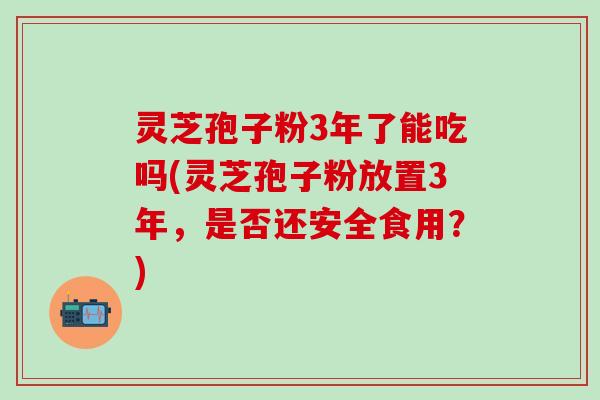 灵芝孢子粉3年了能吃吗(灵芝孢子粉放置3年，是否还安全食用？)