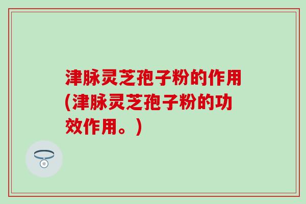 津脉灵芝孢子粉的作用(津脉灵芝孢子粉的功效作用。)