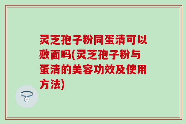 灵芝孢子粉同蛋清可以敷面吗(灵芝孢子粉与蛋清的美容功效及使用方法)