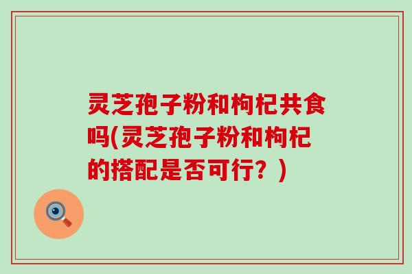 灵芝孢子粉和枸杞共食吗(灵芝孢子粉和枸杞的搭配是否可行？)