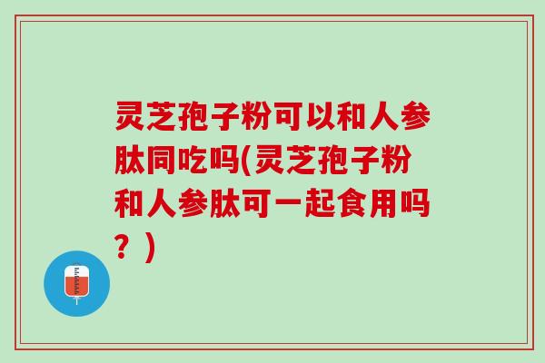 灵芝孢子粉可以和人参肽同吃吗(灵芝孢子粉和人参肽可一起食用吗？)