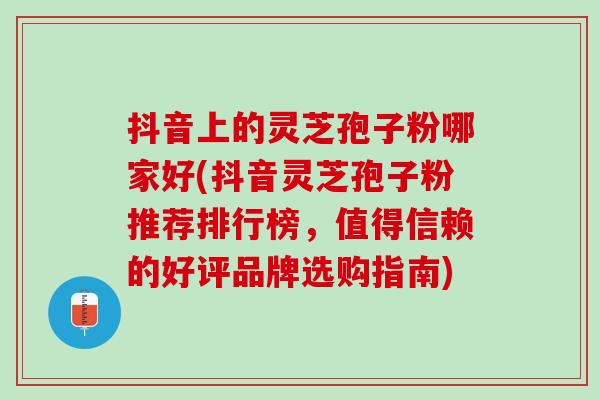 抖音上的灵芝孢子粉哪家好(抖音灵芝孢子粉推荐排行榜，值得信赖的好评品牌选购指南)