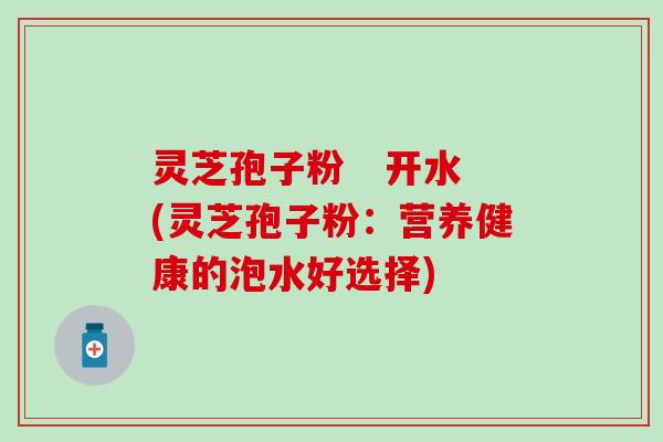 灵芝孢子粉   开水(灵芝孢子粉：营养健康的泡水好选择)