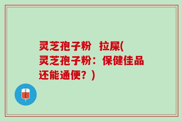 灵芝孢子粉  拉屎(灵芝孢子粉：保健佳品还能通便？)