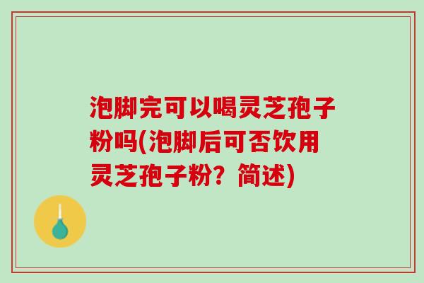 泡脚完可以喝灵芝孢子粉吗(泡脚后可否饮用灵芝孢子粉？简述)