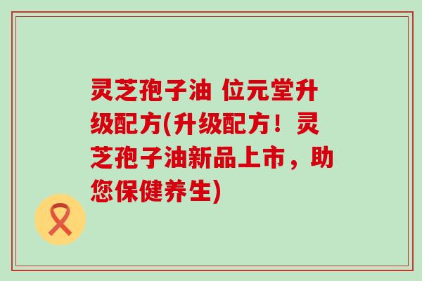 灵芝孢子油 位元堂升级配方(升级配方！灵芝孢子油新品上市，助您保健养生)