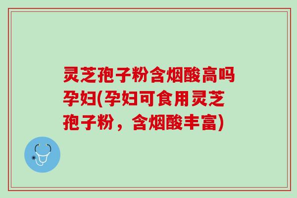 灵芝孢子粉含烟酸高吗孕妇(孕妇可食用灵芝孢子粉，含烟酸丰富)