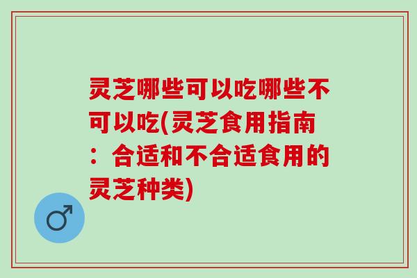 灵芝哪些可以吃哪些不可以吃(灵芝食用指南：合适和不合适食用的灵芝种类)