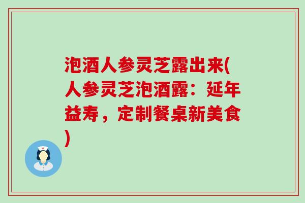 泡酒人参灵芝露出来(人参灵芝泡酒露：延年益寿，定制餐桌新美食)
