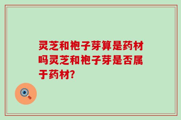 灵芝和袍子芽算是药材吗灵芝和袍子芽是否属于药材？