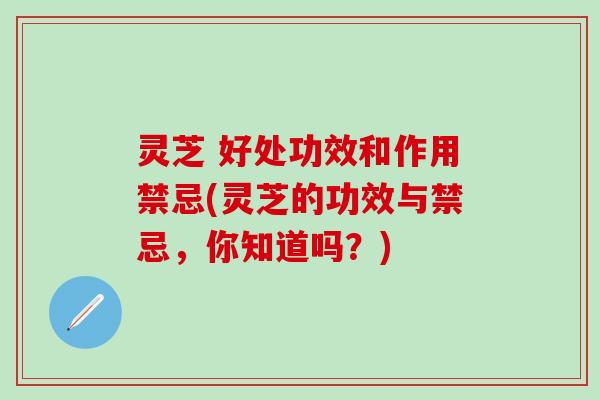 灵芝 好处功效和作用禁忌(灵芝的功效与禁忌，你知道吗？)