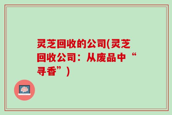 灵芝回收的公司(灵芝回收公司：从废品中“寻香”)