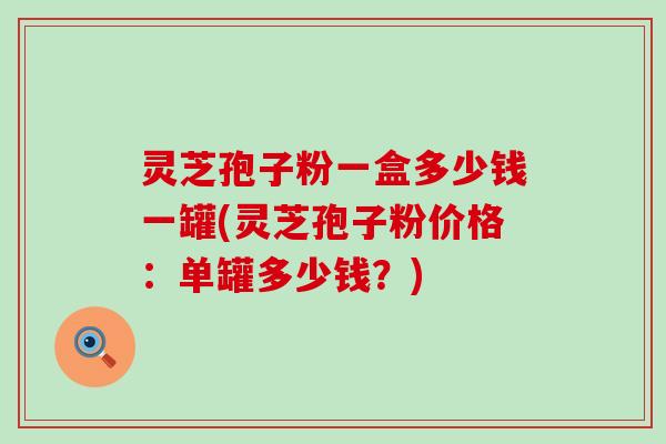 灵芝孢子粉一盒多少钱一罐(灵芝孢子粉价格：单罐多少钱？)